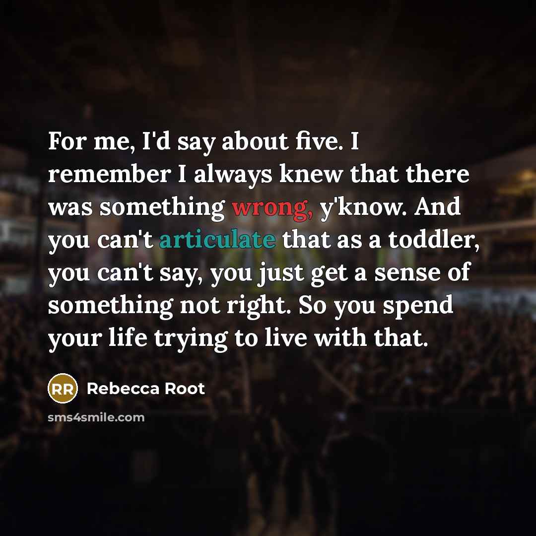 “For me, I'd say about five. I remember I always knew that there was something wrong, y'know. And you can't articulate that as a toddler, you can't say, you just get a sense of something not right. So you spend your life trying to live with that.” quote by Rebecca Root