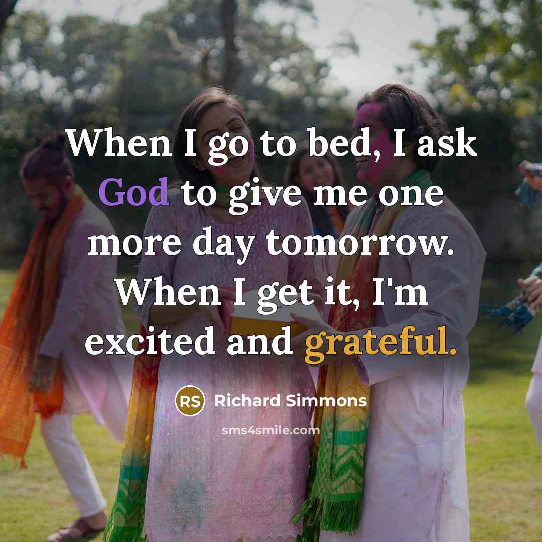 “When I go to bed, I ask God to give me one more day tomorrow. When I get it, I'm excited and grateful.” quote by Richard Simmons