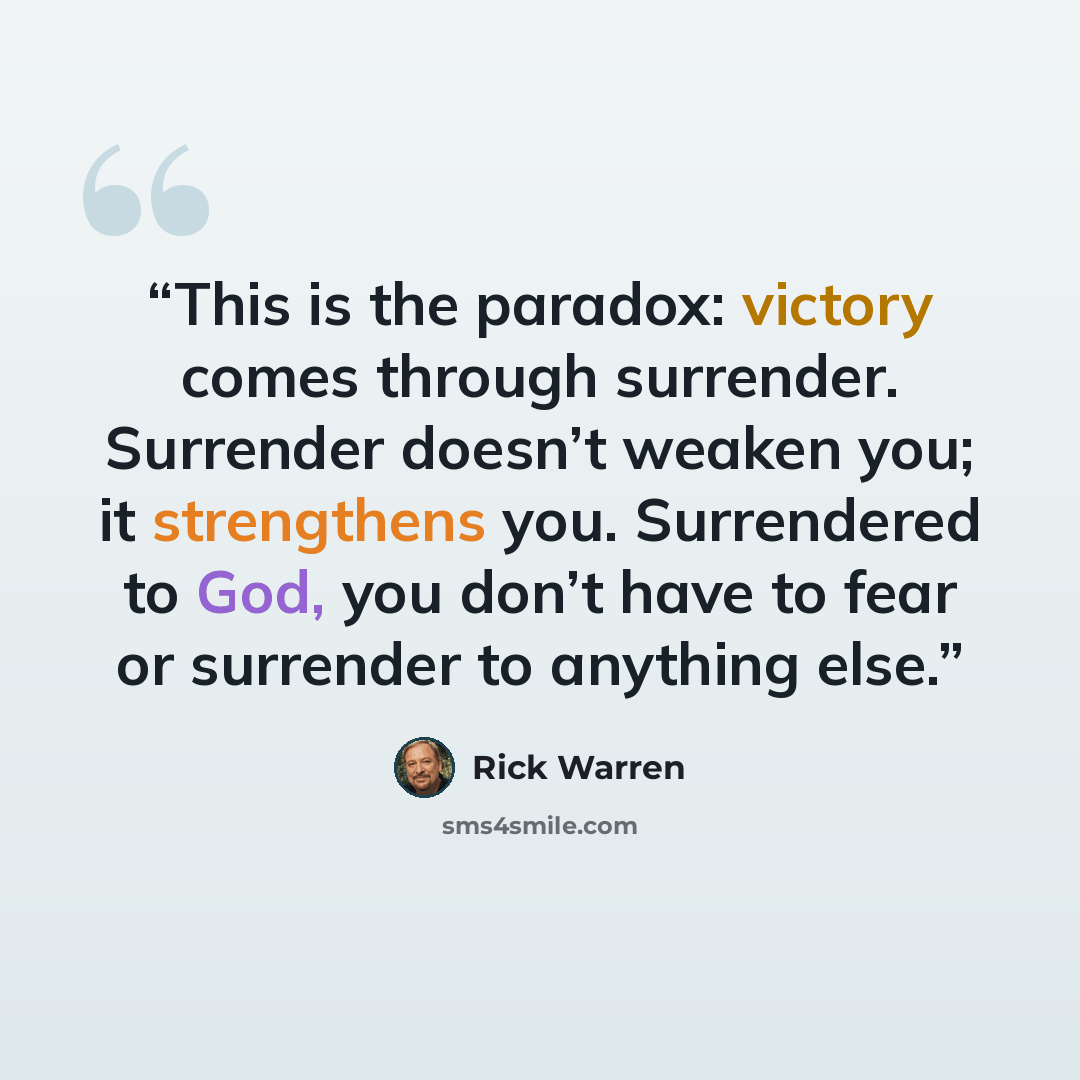“This is the paradox: victory comes through surrender. Surrender doesn’t weaken you; it strengthens you. Surrendered to God, you don’t have to fear or surrender to anything else.” quote by Rick Warren