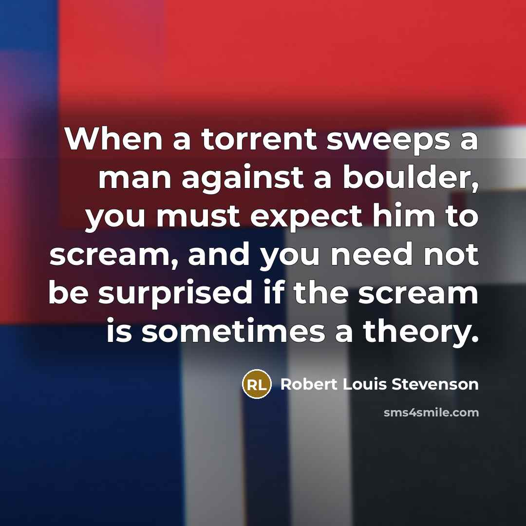“When a torrent sweeps a man against a boulder, you must expect him to scream, and you need not be surprised if the scream is sometimes a theory.” quote by Robert Louis Stevenson