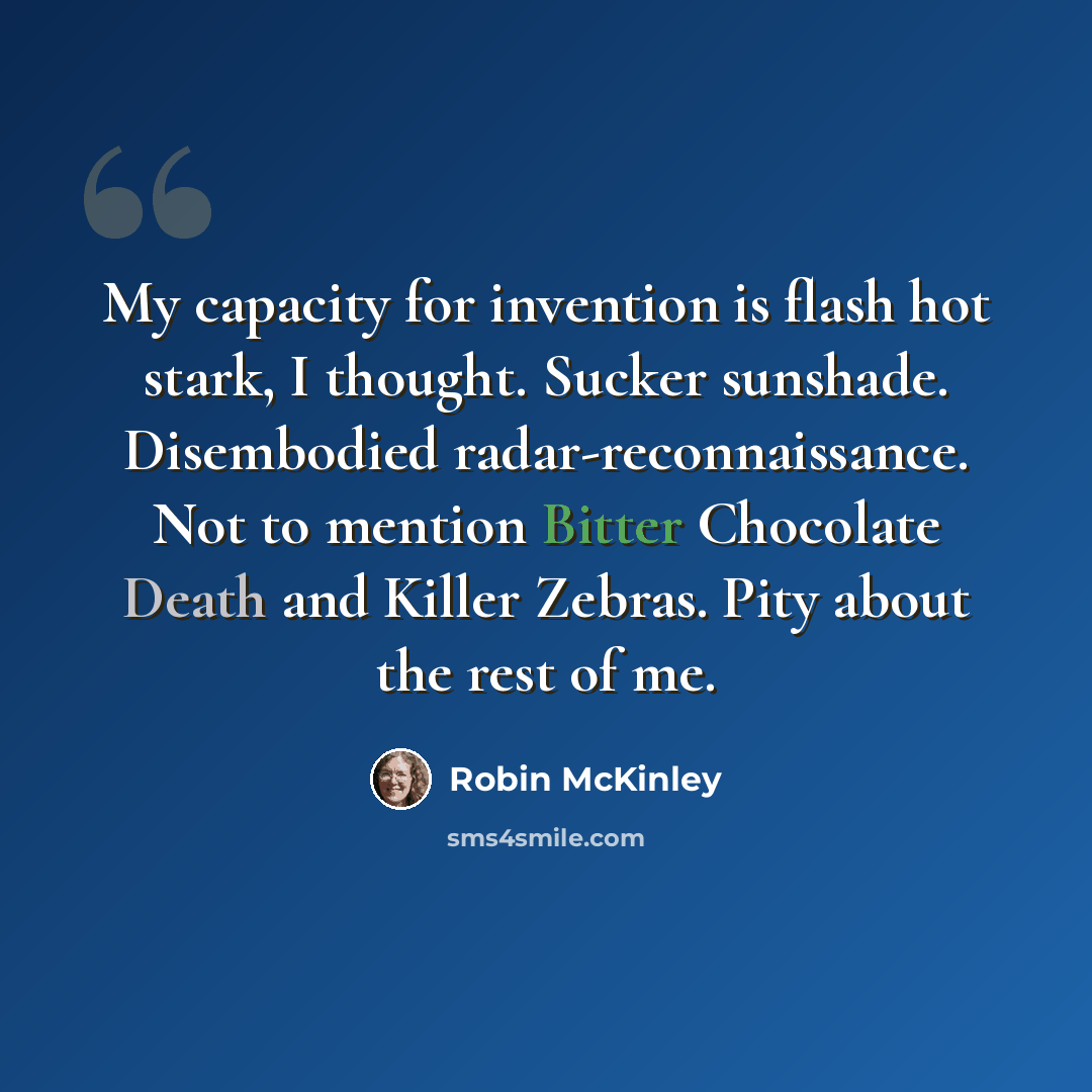 “My capacity for invention is flash hot stark, I thought. Sucker sunshade. Disembodied radar-reconnaissance. Not to mention Bitter Chocolate Death and Killer Zebras. Pity about the rest of me.” quote by Robin McKinley
