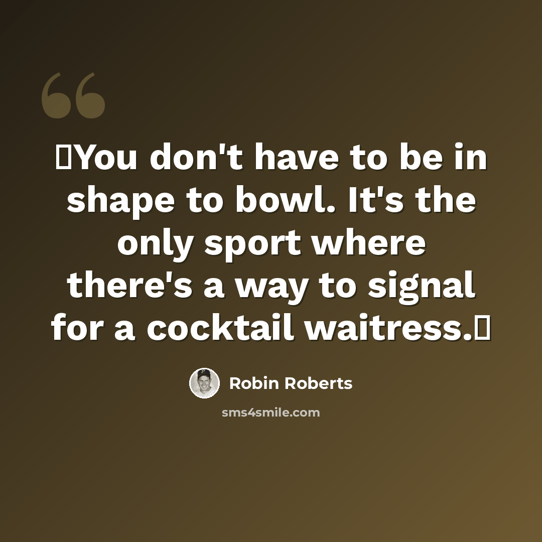“You don't have to be in shape to bowl. It's the only sport where there's a way to signal for a cocktail waitress.” quote by Robin Roberts