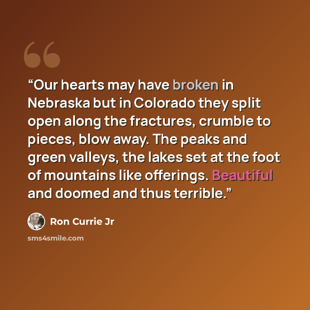“Our hearts may have broken in Nebraska but in Colorado they split open along the fractures, crumble to pieces, blow away. The peaks and green valleys, the lakes set at the foot of mountains like offerings. Beautiful and doomed and thus terrible.” quote by Ron Currie Jr
