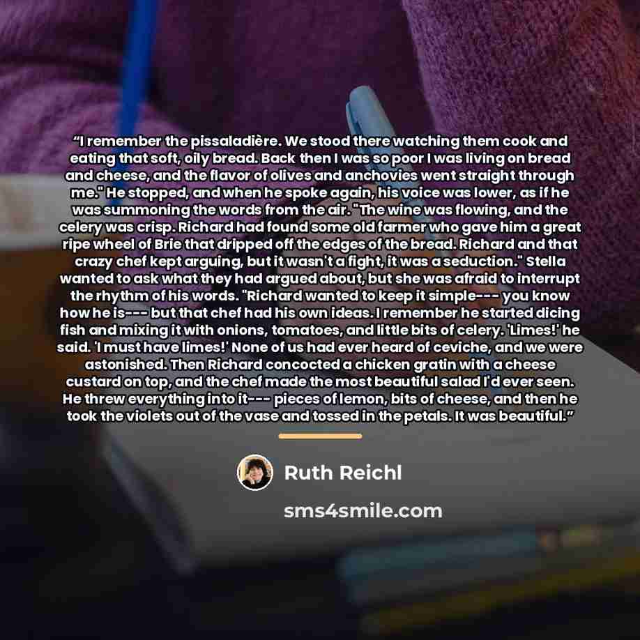 “I remember the pissaladière. We stood there watching them cook and eating that soft, oily bread. Back then I was so poor I was living on bread and cheese, and the flavor of olives and anchovies went straight through me." He stopped, and when he spoke again, his voice was lower, as if he was…” quote by Ruth Reichl