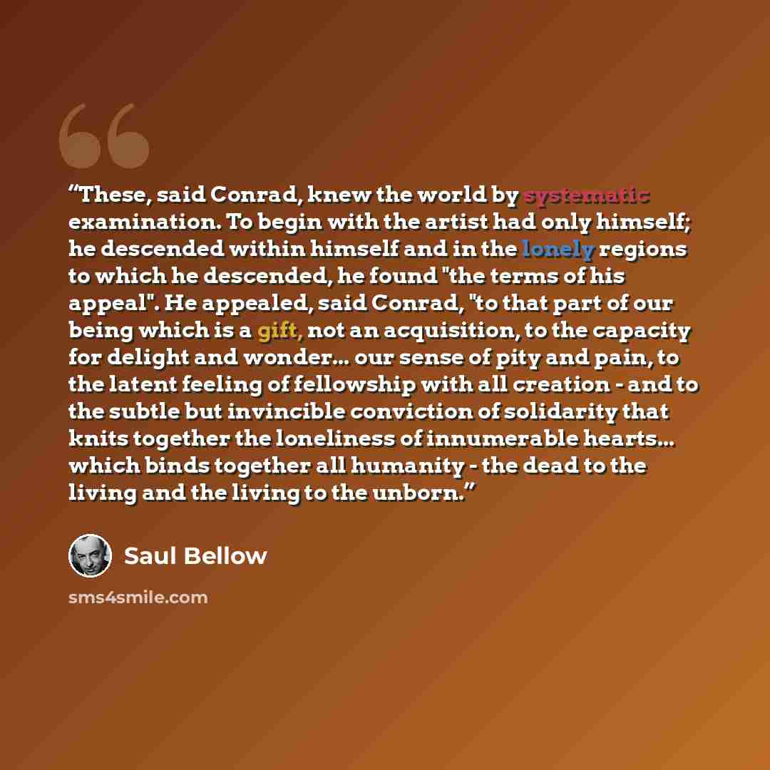 “These, said Conrad, knew the world by systematic examination. To begin with the artist had only himself; he descended within himself and in the lonely regions to which he descended, he found "the terms of his appeal". He appealed, said Conrad, "to that part of our being which is a gift, not an…” quote by Saul Bellow