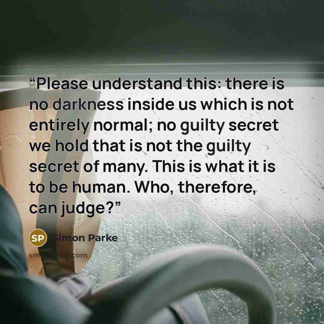 “Please understand this: there is no darkness inside us which is not entirely normal; no guilty secret we hold that is not the guilty secret of many. This is what it is to be human. Who, therefore, can judge?” quote by Simon Parke