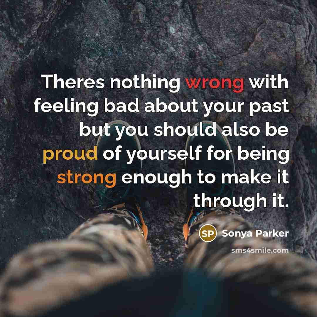“Theres nothing wrong with feeling bad about your past but you should also be proud of yourself for being strong enough to make it through it.” quote by Sonya Parker
