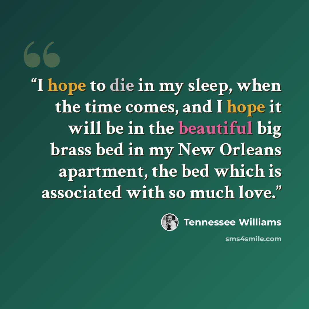 “I hope to die in my sleep, when the time comes, and I hope it will be in the beautiful big brass bed in my New Orleans apartment, the bed which is associated with so much love.” quote by Tennessee Williams