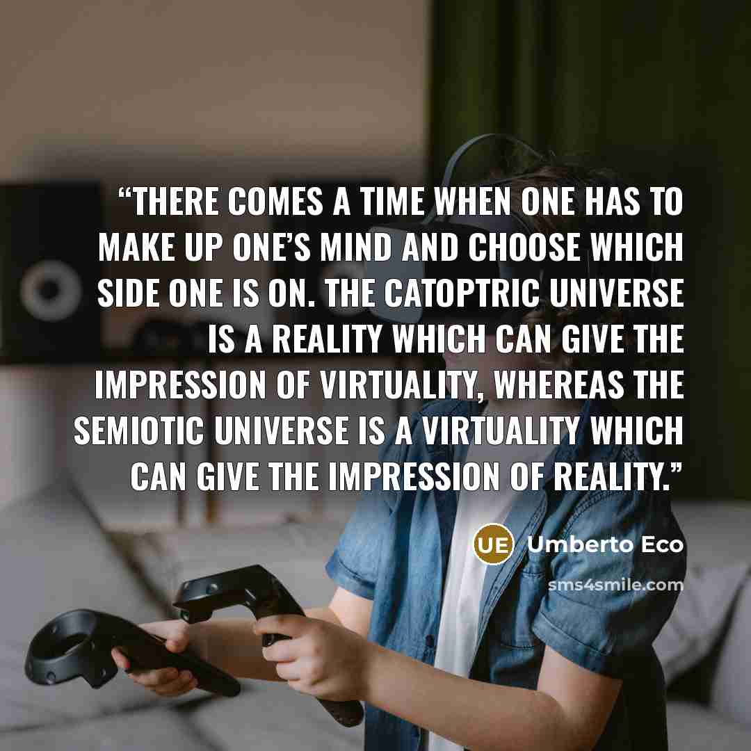 “There comes a time when one has to make up one’s mind and choose which side one is on. The catoptric universe is a reality which can give the impression of virtuality, whereas the semiotic universe is a virtuality which can give the impression of reality.” quote by Umberto Eco