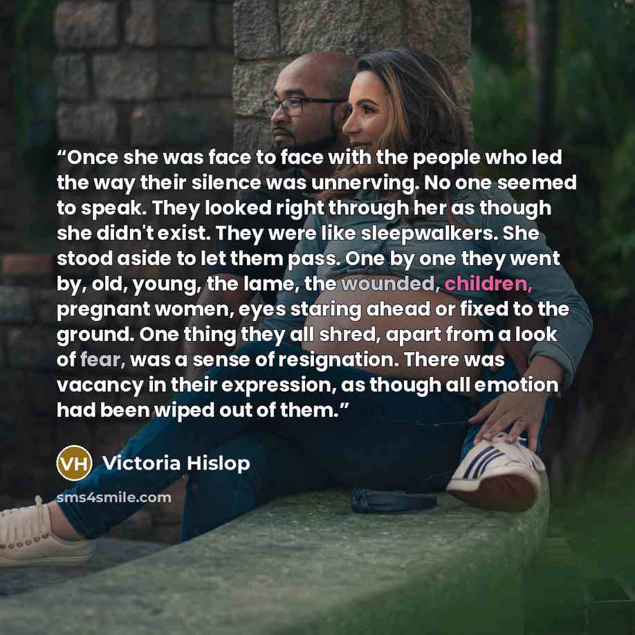 “Once she was face to face with the people who led the way their silence was unnerving. No one seemed to speak. They looked right through her as though she didn't exist. They were like sleepwalkers. She stood aside to let them pass. One by one they went by, old, young, the lame, the wounded…” quote by Victoria Hislop