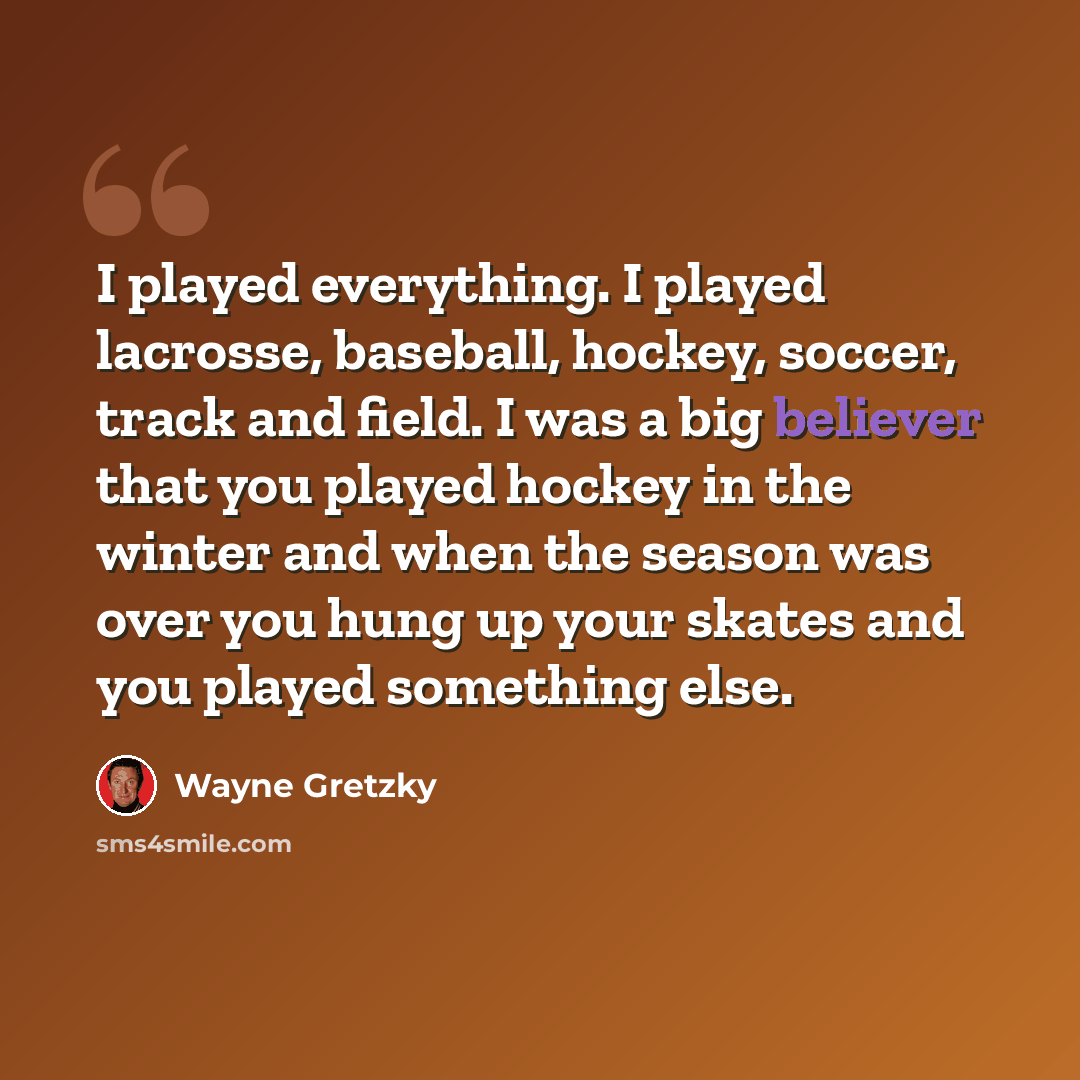 “I played everything. I played lacrosse, baseball, hockey, soccer, track and field. I was a big believer that you played hockey in the winter and when the season was over you hung up your skates and you played something else.” quote by Wayne Gretzky