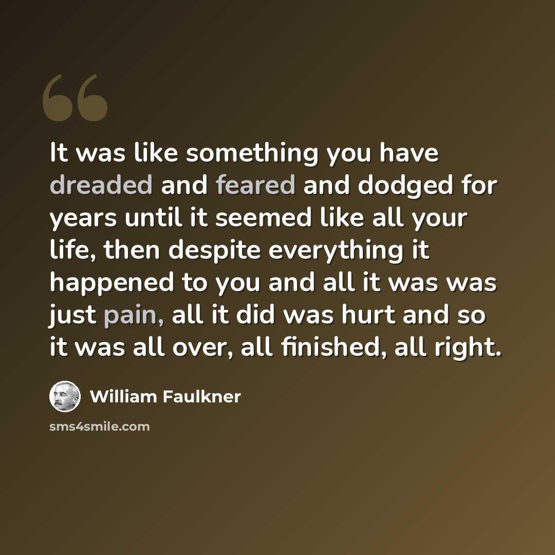 “It was like something you have dreaded and feared and dodged for years until it seemed like all your life, then despite everything it happened to you and all it was was just pain, all it did was hurt and so it was all over, all finished, all right.” quote by William Faulkner