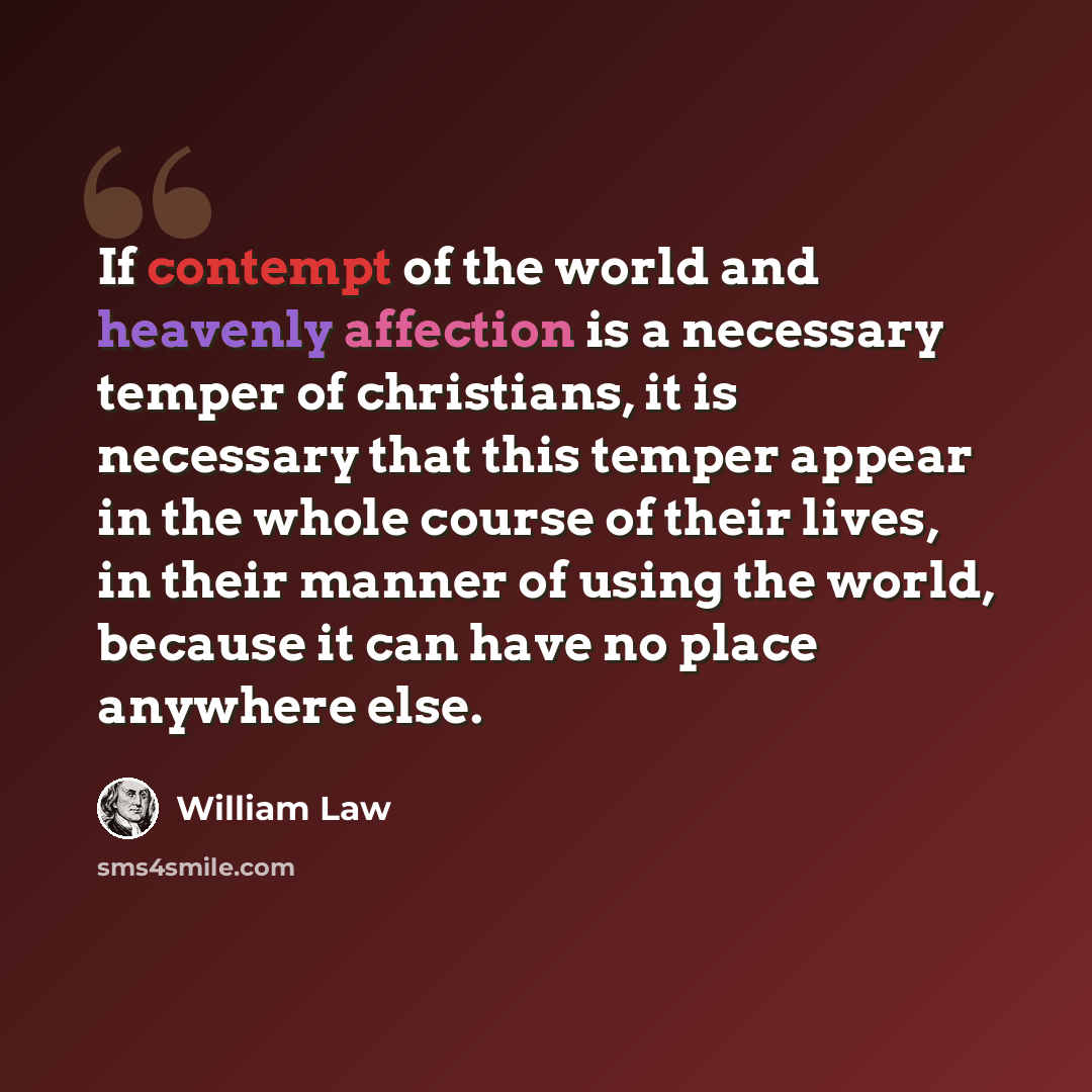 “If contempt of the world and heavenly affection is a necessary temper of christians, it is necessary that this temper appear in the whole course of their lives, in their manner of using the world, because it can have no place anywhere else.” quote by William Law