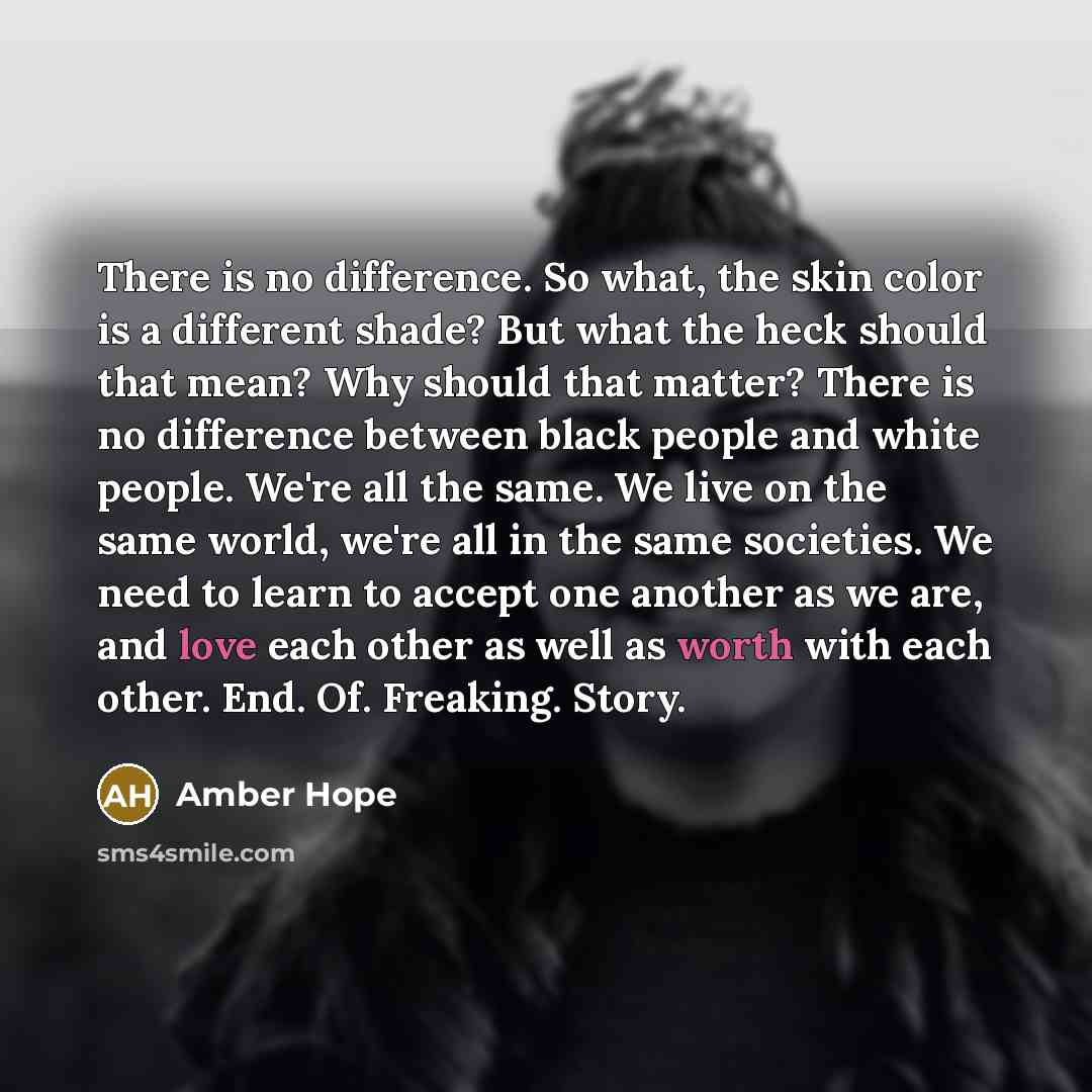 “There is no difference. So what, the skin color is a different shade? But what the heck should that mean? Why should that matter? There is no difference between black people and white people. We're all the same. We live on the same world, we're all in the same societies. We need to learn to accept…” quote by Amber Hope