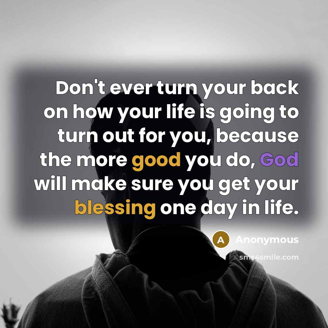 “Don't ever turn your back on how your life is going to turn out for you, because the more good you do, God will make sure you get your blessing one day in life.” quote by Anonymous