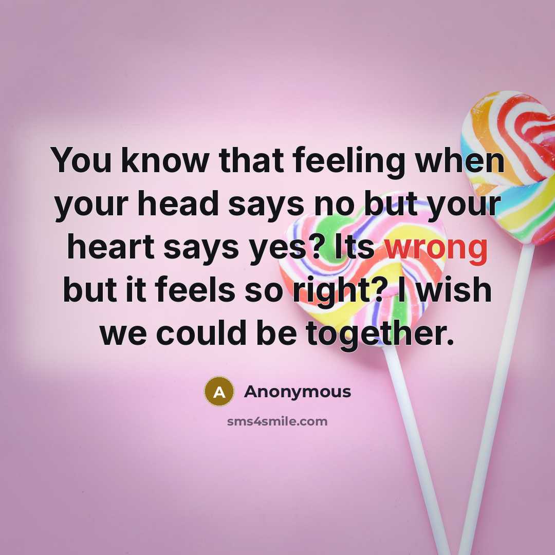 “You know that feeling when your head says no but your heart says yes? Its wrong but it feels so right? I wish we could be together.” quote by Anonymous