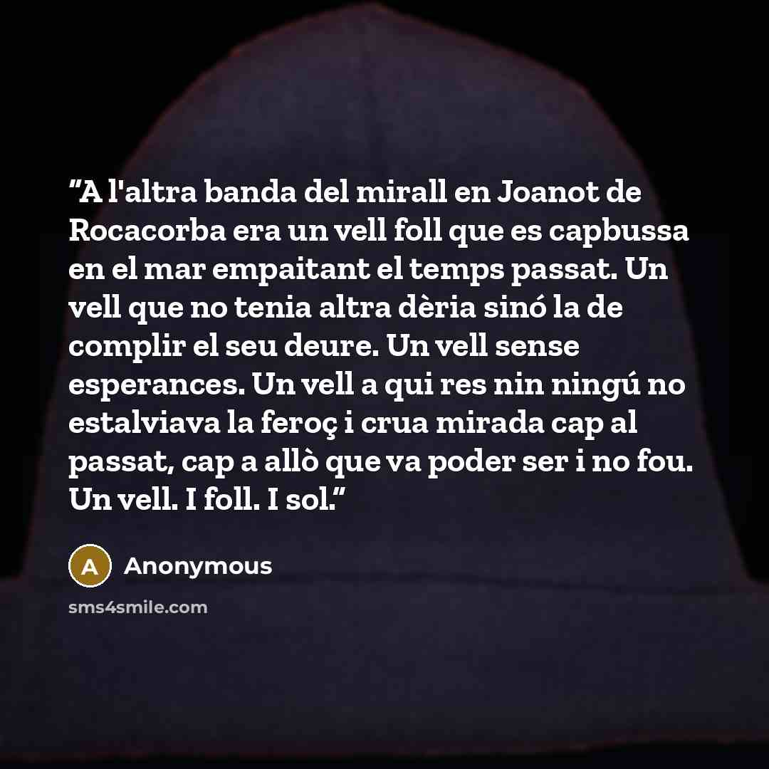 “A l'altra banda del mirall en Joanot de Rocacorba era un vell foll que es capbussa en el mar empaitant el temps passat. Un vell que no tenia altra dèria sinó la de complir el seu deure. Un vell sense esperances. Un vell a qui res nin ningú no estalviava la feroç i crua mirada cap al passat, cap a…” quote by Anonymous