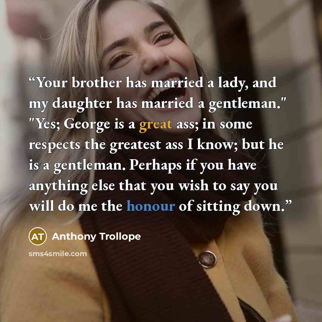“Your brother has married a lady, and my daughter has married a gentleman." "Yes; George is a great ass; in some respects the greatest ass I know; but he is a gentleman. Perhaps if you have anything else that you wish to say you will do me the honour of sitting down.” quote by Anthony Trollope