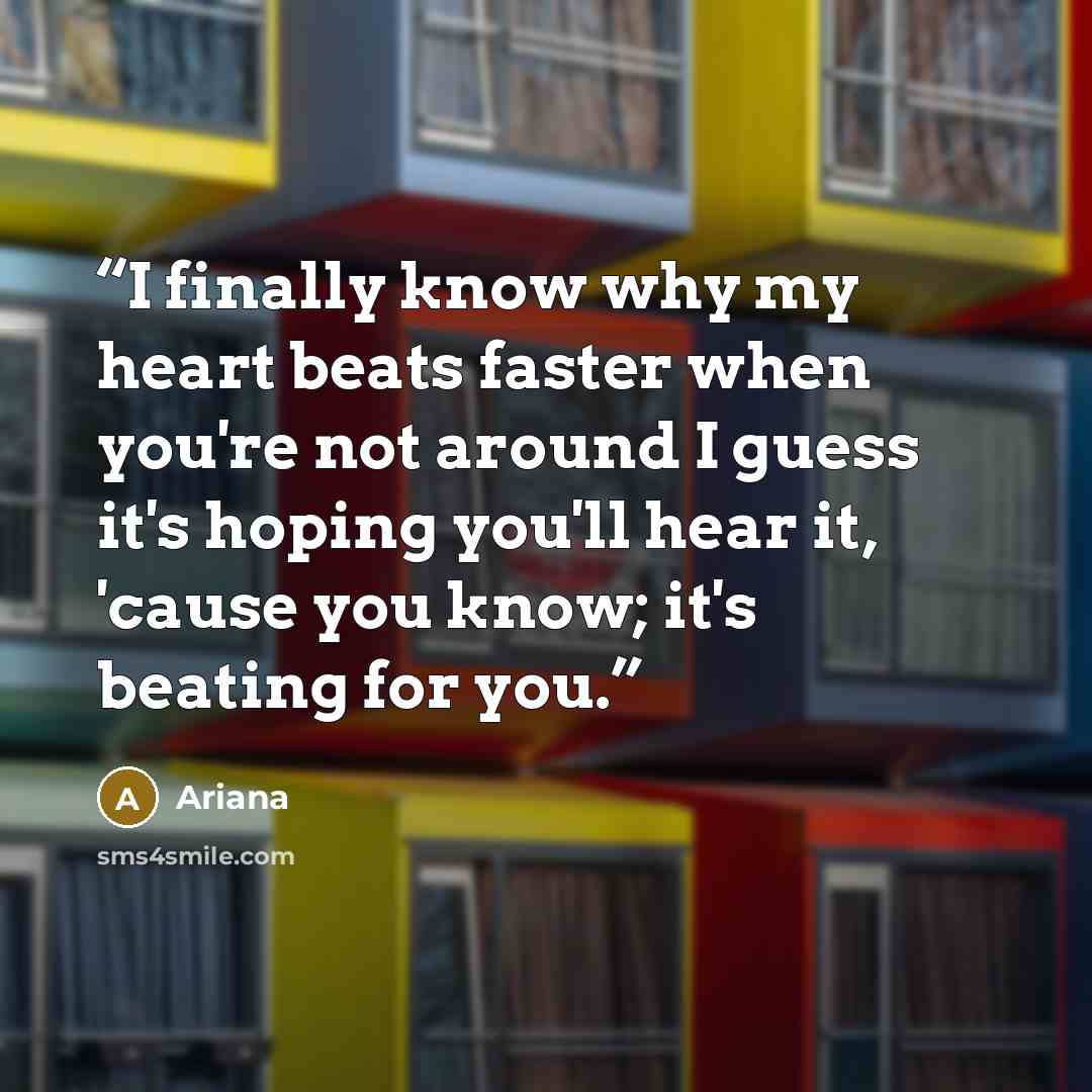 “I finally know why my heart beats faster when you're not around I guess it's hoping you'll hear it, 'cause you know; it's beating for you.” quote by Ariana
