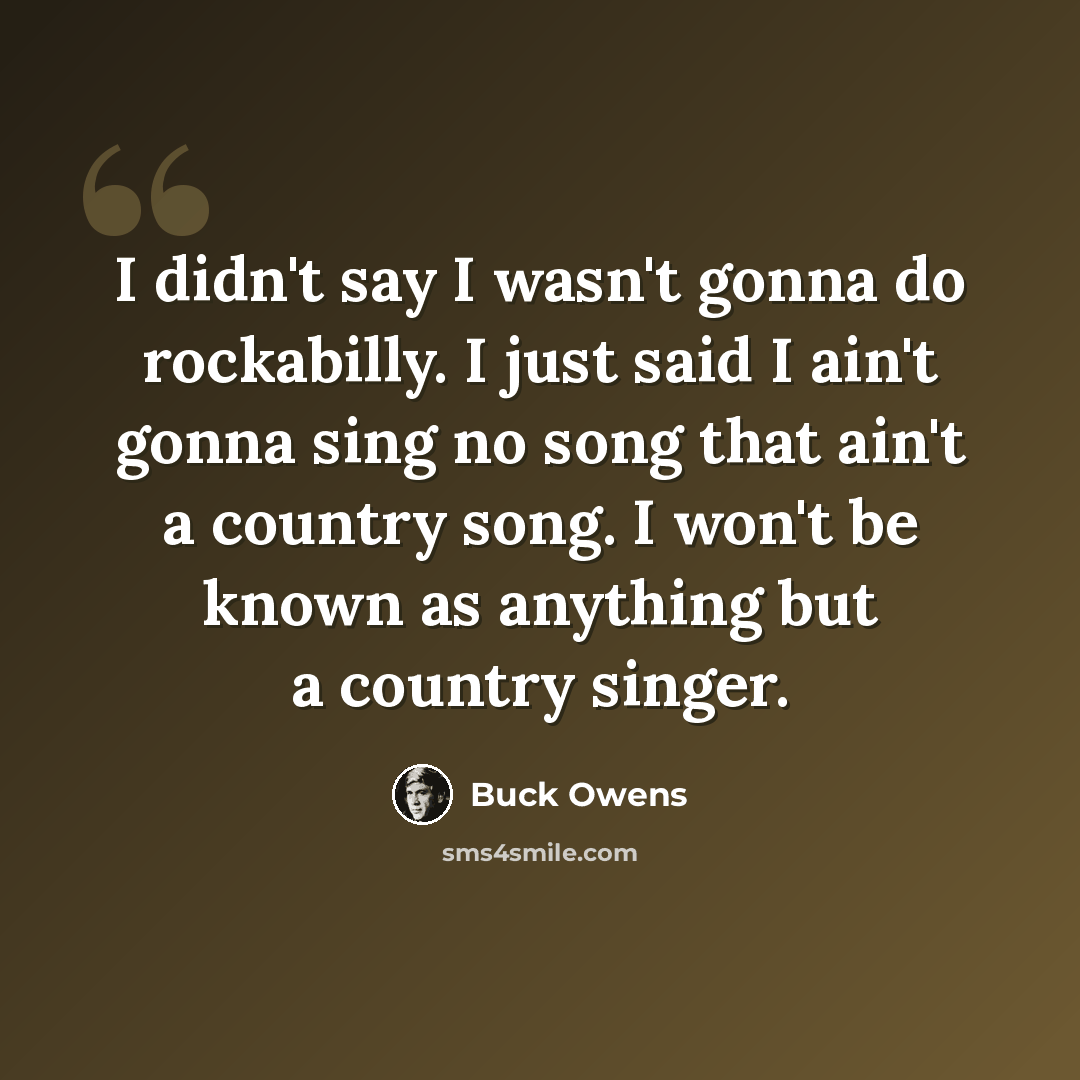 “I didn't say I wasn't gonna do rockabilly. I just said I ain't gonna sing no song that ain't a country song. I won't be known as anything but a country singer.” quote by Buck Owens