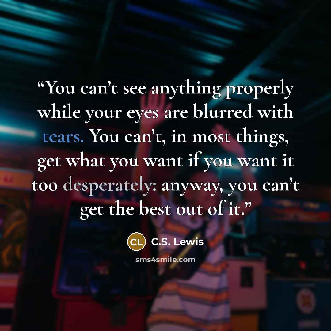 “You can’t see anything properly while your eyes are blurred with tears. You can’t, in most things, get what you want if you want it too desperately: anyway, you can’t get the best out of it.” quote by C.S. Lewis