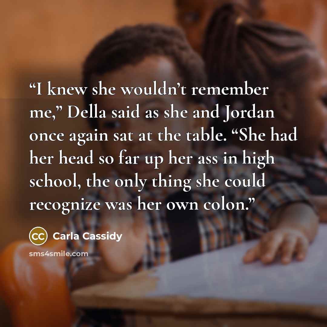 “I knew she wouldn’t remember me,” Della said as she and Jordan once again sat at the table. “She had her head so far up her ass in high school, the only thing she could recognize was her own colon.” quote by Carla Cassidy