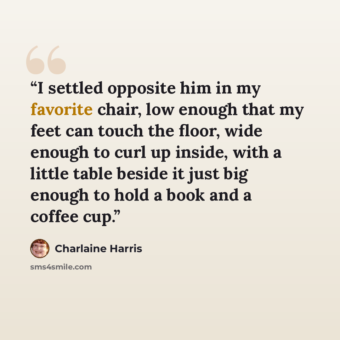 “I settled opposite him in my favorite chair, low enough that my feet can touch the floor, wide enough to curl up inside, with a little table beside it just big enough to hold a book and a coffee cup.” quote by Charlaine Harris