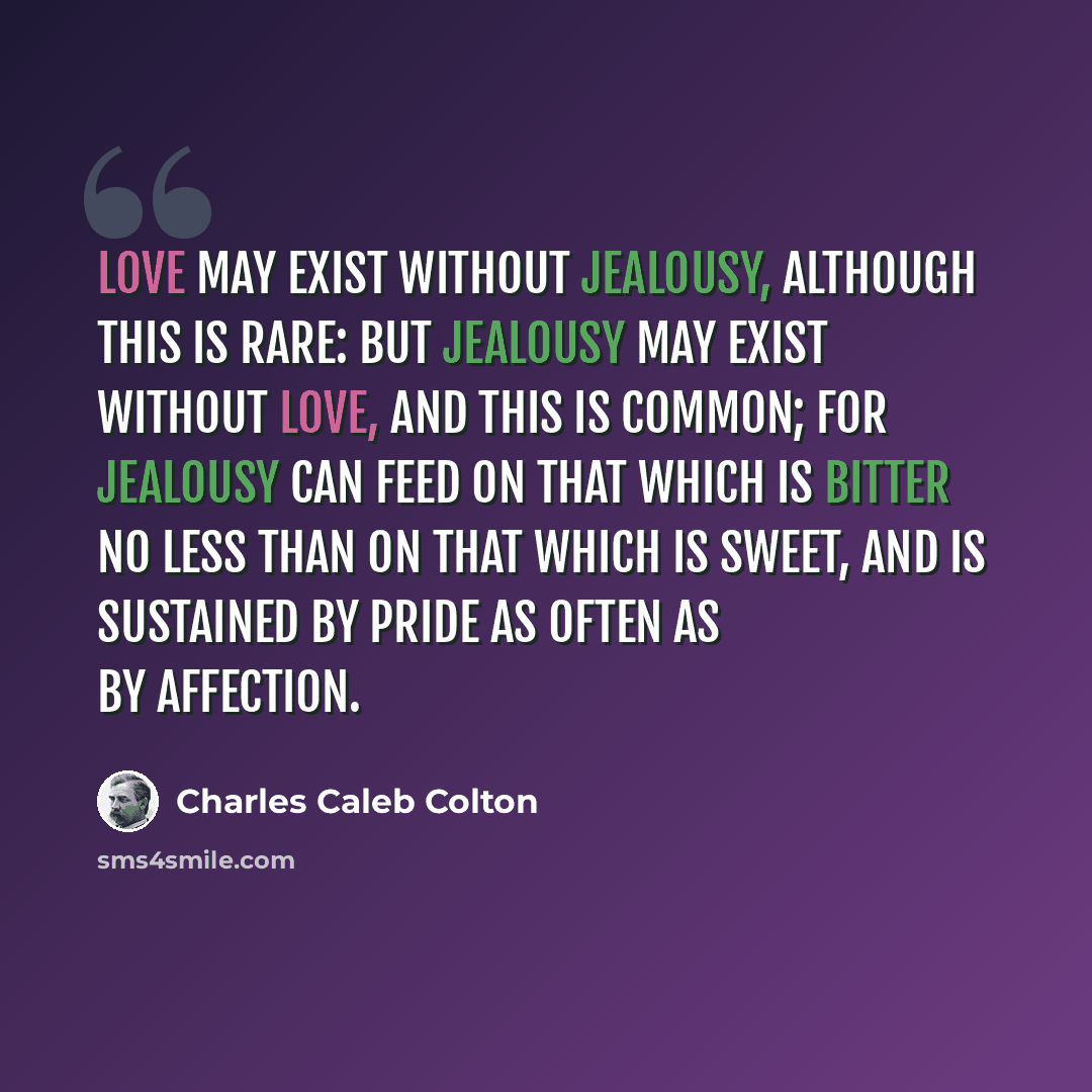 “Love may exist without jealousy, although this is rare: but jealousy may exist without love, and this is common; for jealousy can feed on that which is bitter no less than on that which is sweet, and is sustained by pride as often as by affection.” quote by Charles Caleb Colton