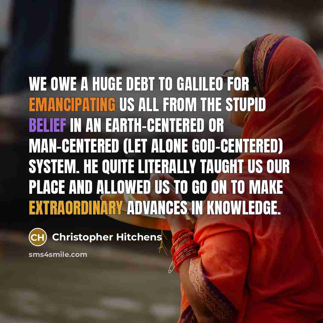 “We owe a huge debt to Galileo for emancipating us all from the stupid belief in an Earth-centered or man-centered (let alone God-centered) system. He quite literally taught us our place and allowed us to go on to make extraordinary advances in knowledge.” quote by Christopher Hitchens