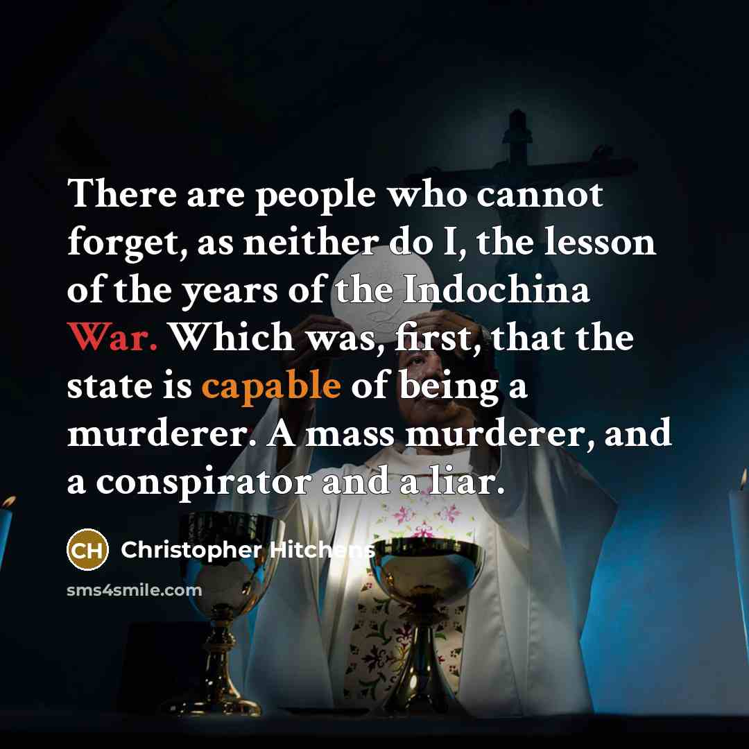 “There are people who cannot forget, as neither do I, the lesson of the years of the Indochina War. Which was, first, that the state is capable of being a murderer. A mass murderer, and a conspirator and a liar.” quote by Christopher Hitchens