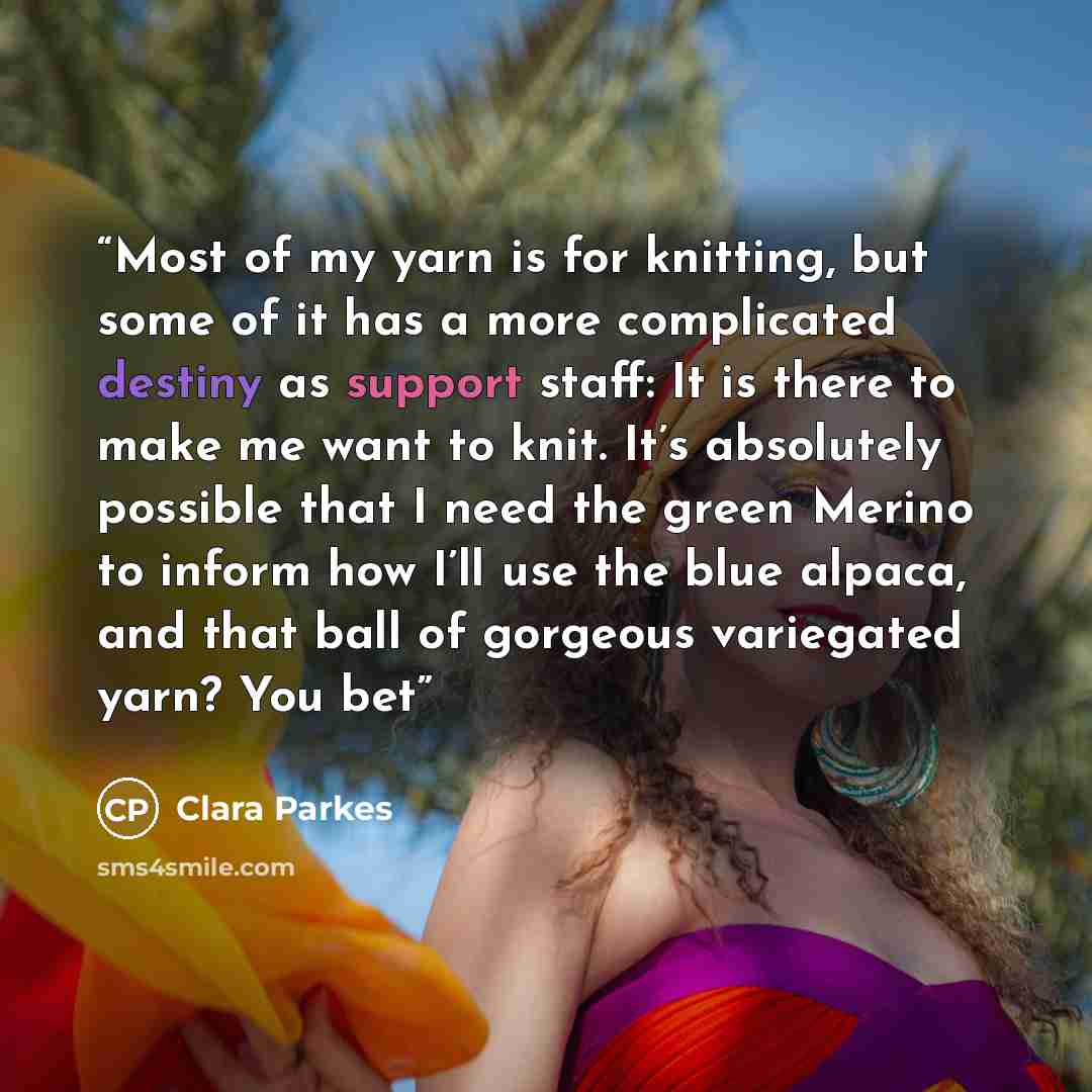 “Most of my yarn is for knitting, but some of it has a more complicated destiny as support staff: It is there to make me want to knit. It’s absolutely possible that I need the green Merino to inform how I’ll use the blue alpaca, and that ball of gorgeous variegated yarn? You bet” quote by Clara Parkes