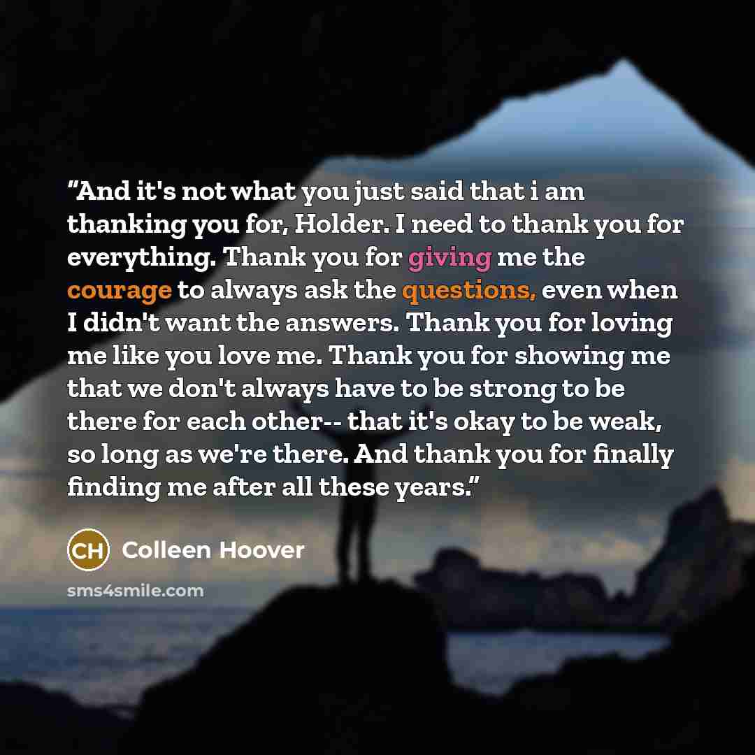 “And it's not what you just said that i am thanking you for, Holder. I need to thank you for everything. Thank you for giving me the courage to always ask the questions, even when I didn't want the answers. Thank you for loving me like you love me. Thank you for showing me that we don't always have…” quote by Colleen Hoover