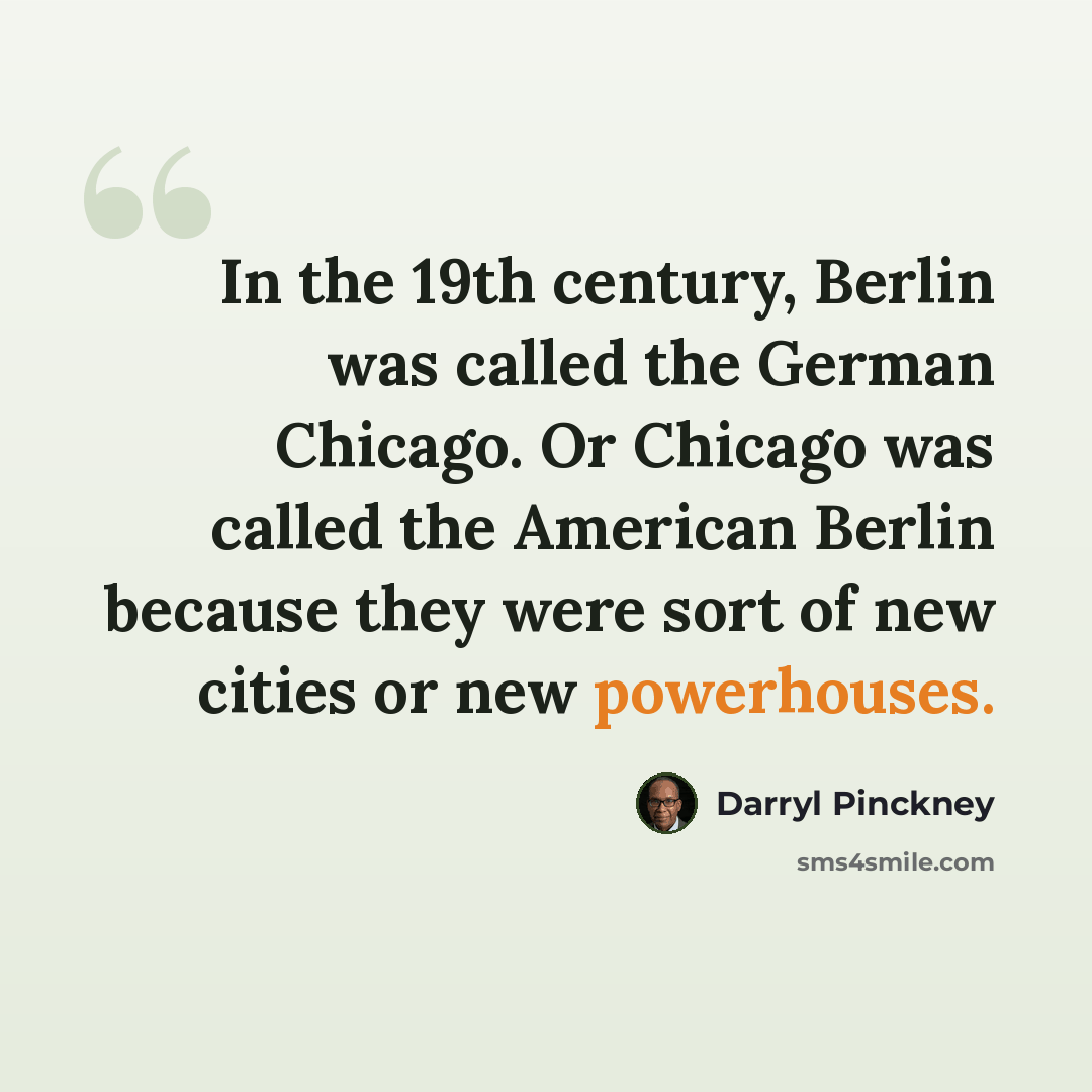 “In the 19th century, Berlin was called the German Chicago. Or Chicago was called the American Berlin because they were sort of new cities or new powerhouses.” quote by Darryl Pinckney