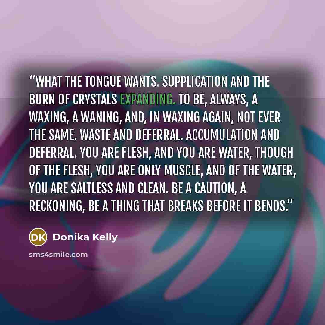 “What the tongue wants. Supplication and the burn of crystals expanding. To be, always, a waxing, a waning, and, in waxing again, not ever the same. Waste and deferral. Accumulation and deferral. You are flesh, and you are water, though of the flesh, you are only muscle, and of the water, you are…” quote by Donika Kelly