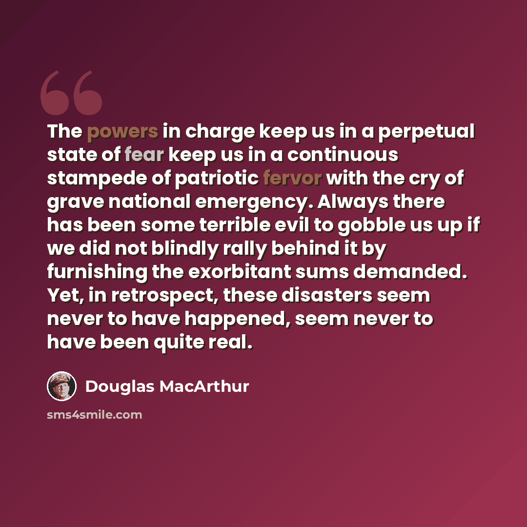 “The powers in charge keep us in a perpetual state of fear keep us in a continuous stampede of patriotic fervor with the cry of grave national emergency. Always there has been some terrible evil to gobble us up if we did not blindly rally behind it by furnishing the exorbitant sums demanded. Yet…” quote by Douglas MacArthur