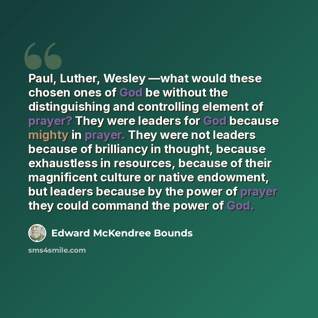 “Paul, Luther, Wesley —what would these chosen ones of God be without the distinguishing and controlling element of prayer? They were leaders for God because mighty in prayer. They were not leaders because of brilliancy in thought, because exhaustless in resources, because of their magnificent…” quote by Edward McKendree Bounds