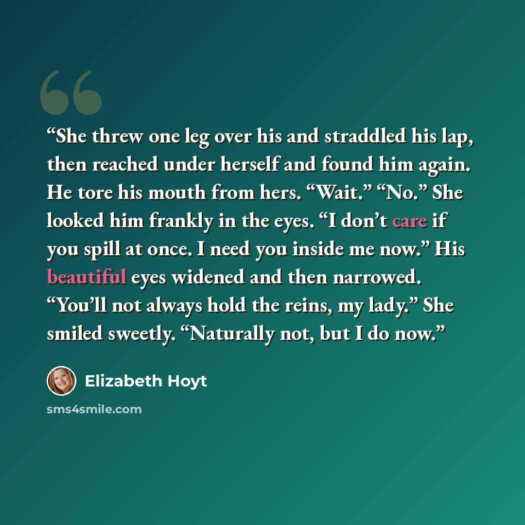 “She threw one leg over his and straddled his lap, then reached under herself and found him again. He tore his mouth from hers. “Wait.” “No.” She looked him frankly in the eyes. “I don’t care if you spill at once. I need you inside me now.” His beautiful eyes widened and then narrowed. “You’ll not…” quote by Elizabeth Hoyt