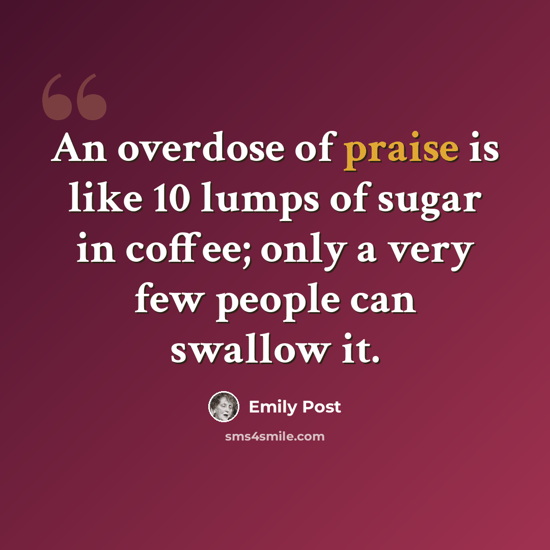 “An overdose of praise is like 10 lumps of sugar in coffee; only a very few people can swallow it.” quote by Emily Post