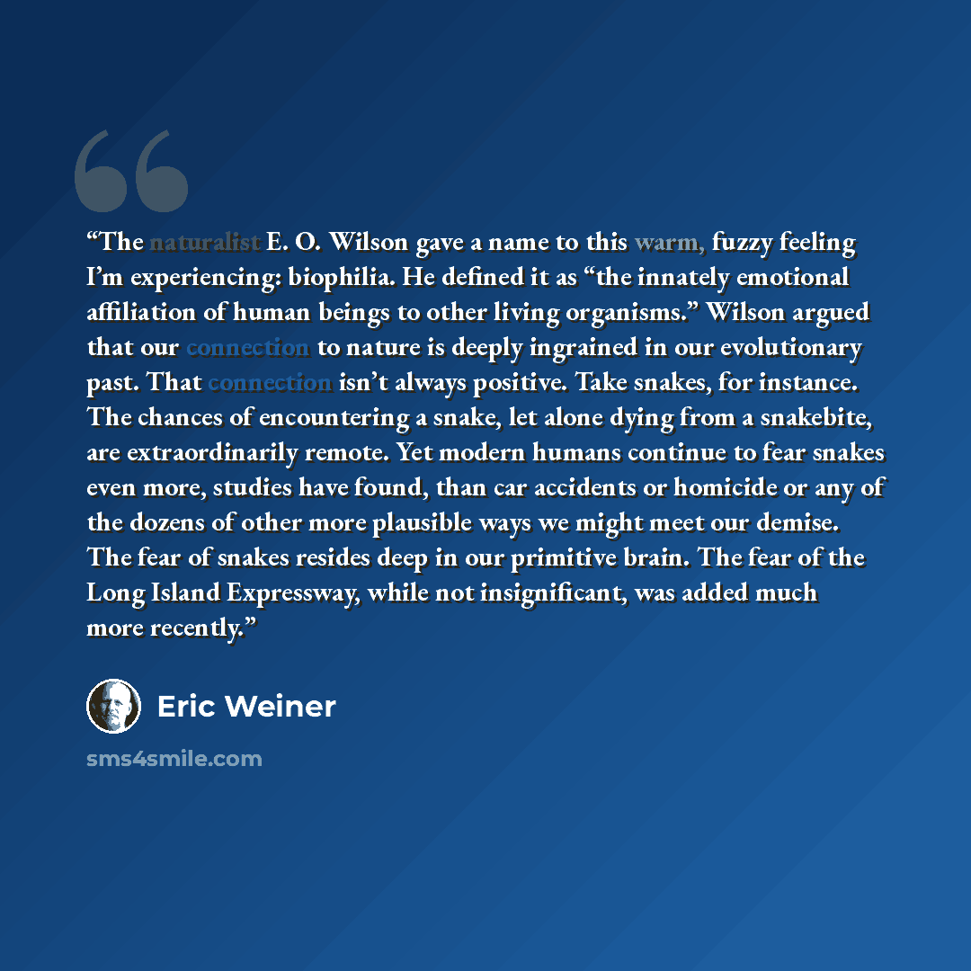 “The naturalist E. O. Wilson gave a name to this warm, fuzzy feeling I’m experiencing: biophilia. He defined it as “the innately emotional affiliation of human beings to other living organisms.” Wilson argued that our connection to nature is deeply ingrained in our evolutionary past. That…” quote by Eric Weiner