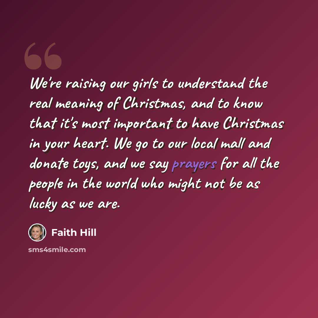 “We're raising our girls to understand the real meaning of Christmas, and to know that it's most important to have Christmas in your heart. We go to our local mall and donate toys, and we say prayers for all the people in the world who might not be as lucky as we are.” quote by Faith Hill