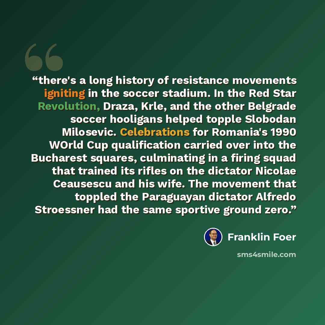 “there's a long history of resistance movements igniting in the soccer stadium. In the Red Star Revolution, Draza, Krle, and the other Belgrade soccer hooligans helped topple Slobodan Milosevic. Celebrations for Romania's 1990 WOrld Cup qualification carried over into the Bucharest squares…” quote by Franklin Foer