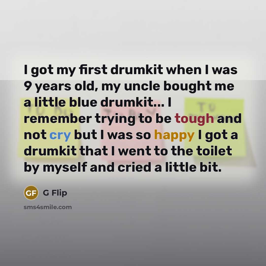 “I got my first drumkit when I was 9 years old, my uncle bought me a little blue drumkit... I remember trying to be tough and not cry but I was so happy I got a drumkit that I went to the toilet by myself and cried a little bit.” quote by G Flip