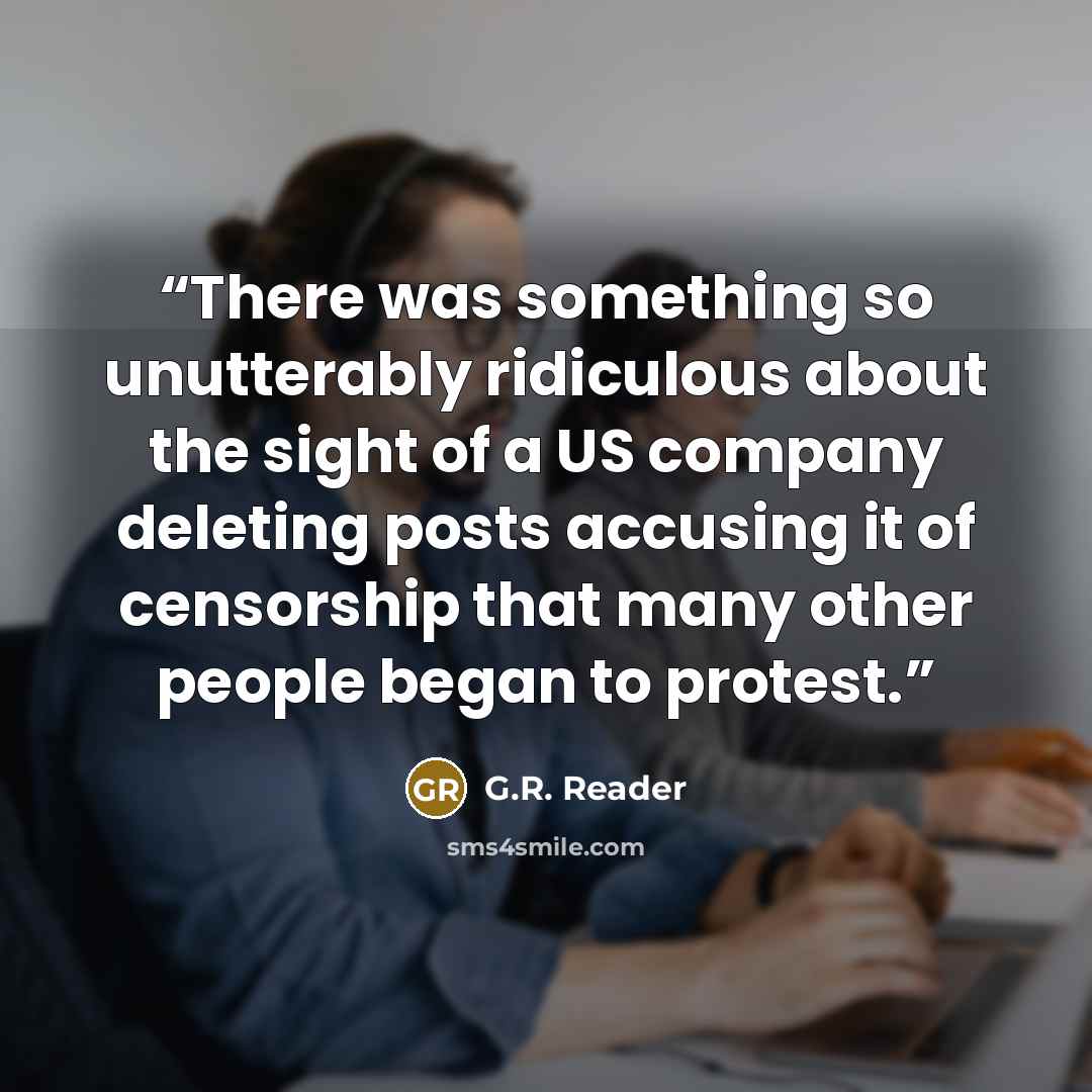 “There was something so unutterably ridiculous about the sight of a US company deleting posts accusing it of censorship that many other people began to protest.” quote by G.R. Reader