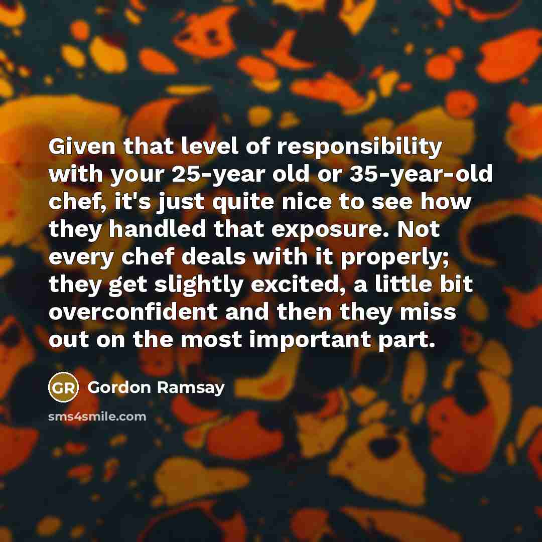“Given that level of responsibility with your 25-year old or 35-year-old chef, it's just quite nice to see how they handled that exposure. Not every chef deals with it properly; they get slightly excited, a little bit overconfident and then they miss out on the most important part.” quote by Gordon Ramsay