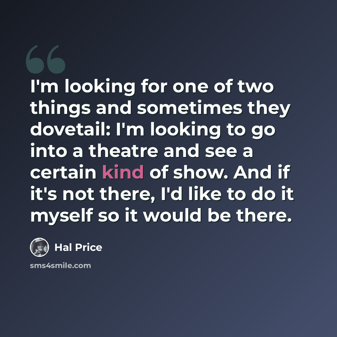 “I'm looking for one of two things and sometimes they dovetail: I'm looking to go into a theatre and see a certain kind of show. And if it's not there, I'd like to do it myself so it would be there.” quote by Hal Price
