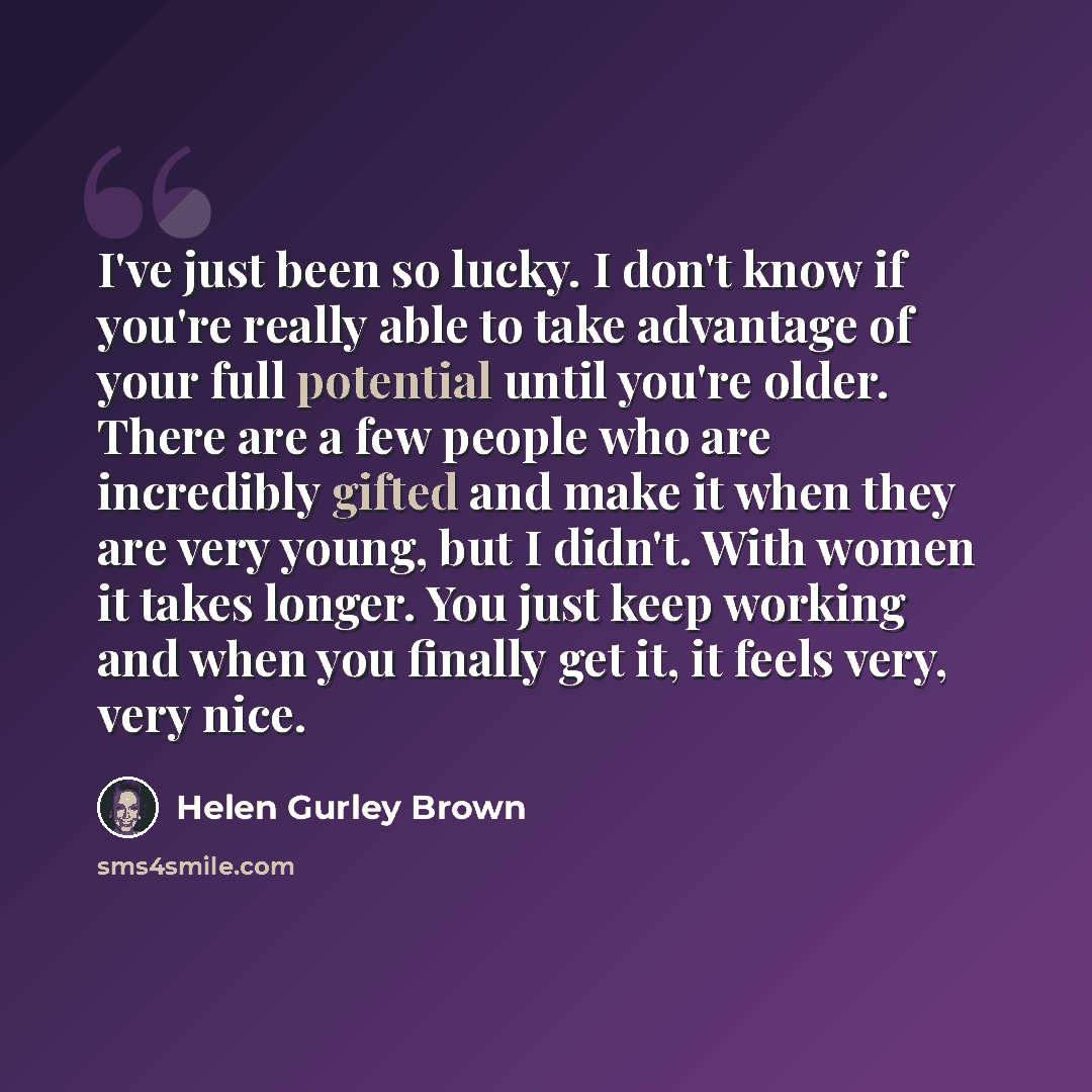 “I've just been so lucky. I don't know if you're really able to take advantage of your full potential until you're older. There are a few people who are incredibly gifted and make it when they are very young, but I didn't. With women it takes longer. You just keep working and when you finally get…” quote by Helen Gurley Brown