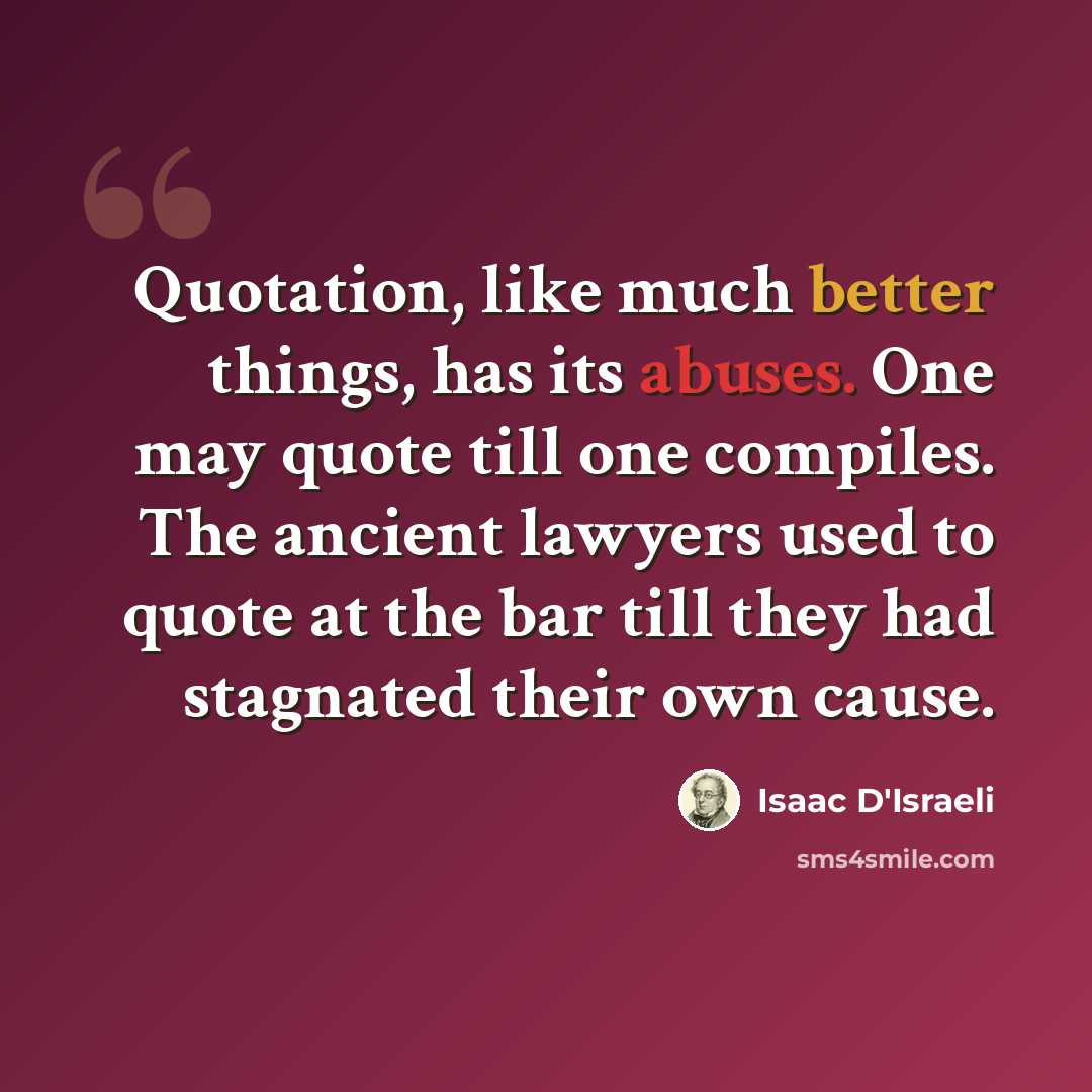 “Quotation, like much better things, has its abuses. One may quote till one compiles. The ancient lawyers used to quote at the bar till they had stagnated their own cause.” quote by Isaac D'Israeli