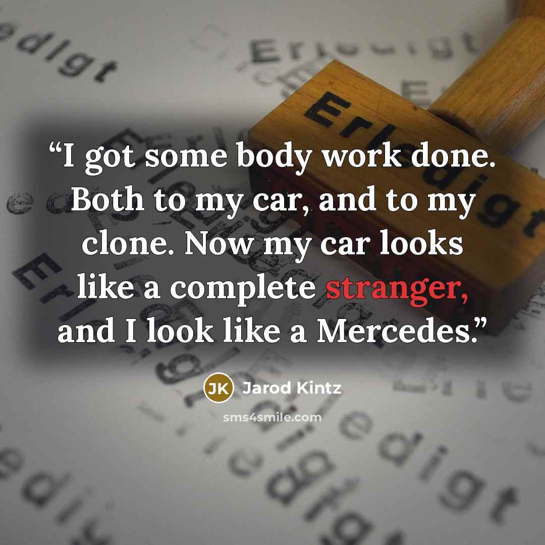 “I got some body work done. Both to my car, and to my clone. Now my car looks like a complete stranger, and I look like a Mercedes.” quote by Jarod Kintz