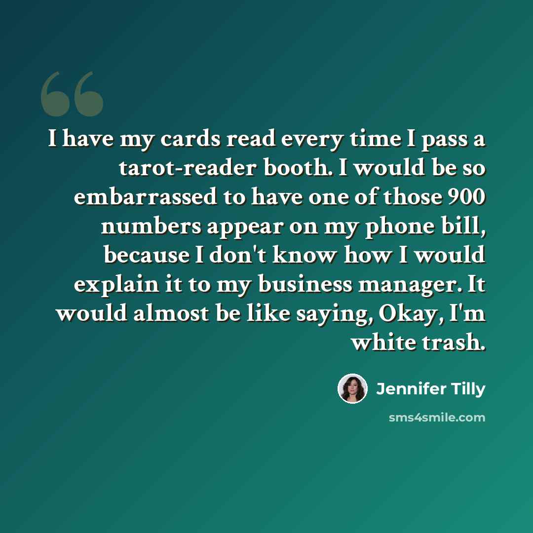 “I have my cards read every time I pass a tarot-reader booth. I would be so embarrassed to have one of those 900 numbers appear on my phone bill, because I don't know how I would explain it to my business manager. It would almost be like saying, Okay, I'm white trash.” quote by Jennifer Tilly