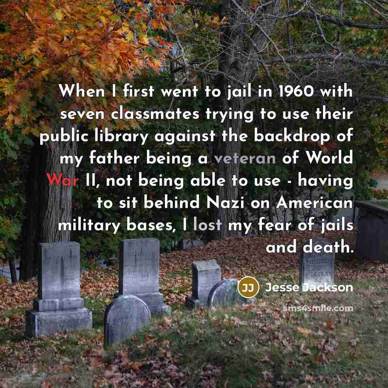 “When I first went to jail in 1960 with seven classmates trying to use their public library against the backdrop of my father being a veteran of World War II, not being able to use - having to sit behind Nazi on American military bases, I lost my fear of jails and death.” quote by Jesse Jackson